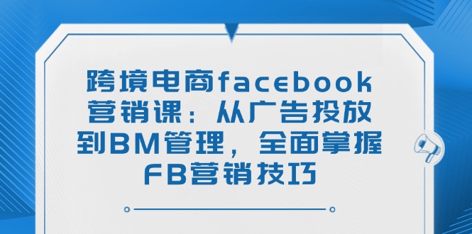 跨境电商facebook营销课：从广告投放到BM管理，全面掌握FB营销技巧网赚项目-副业赚钱-互联网创业-资源整合一卡云创-专注知识分享-源码分享