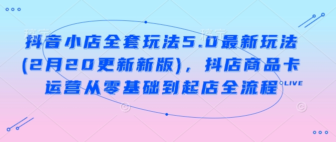 抖音小店全套玩法5.0最新玩法(2月20更新新版)，抖店商品卡运营从零基础到起店全流程网赚项目-副业赚钱-互联网创业-资源整合一卡云创-专注知识分享-源码分享