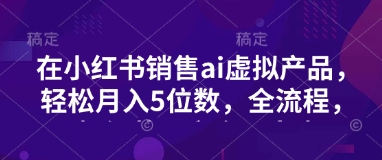 小红书销售ai虚拟产品，轻松月入5位数，全流程，超细节变现过程，完全无卡点网赚项目-副业赚钱-互联网创业-资源整合一卡云创-专注知识分享-源码分享