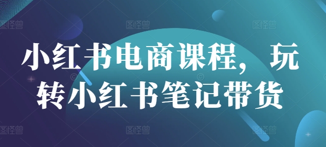 小红书电商课程，玩转小红书笔记带货网赚项目-副业赚钱-互联网创业-资源整合一卡云创-专注知识分享-源码分享