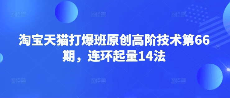 淘宝天猫打爆班原创高阶技术第66期，连环起量14法网赚项目-副业赚钱-互联网创业-资源整合一卡云创-专注知识分享-源码分享