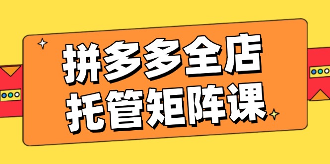 拼多多全店托管矩阵课，盈利动销玩法，高效计划设置，提升店铺效益网赚项目-副业赚钱-互联网创业-资源整合一卡云创-专注知识分享-源码分享