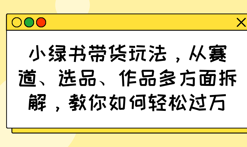 小绿书带货玩法，从赛道、选品、作品多方面拆解，教你如何轻松过万网赚项目-副业赚钱-互联网创业-资源整合一卡云创-专注知识分享-源码分享