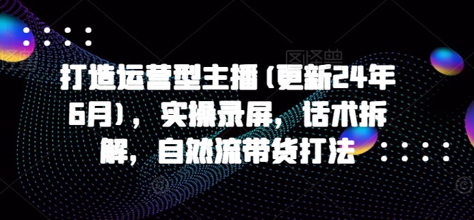 打造运营型主播(更新25年2月)，实操录屏，话术拆解，自然流带货打法网赚项目-副业赚钱-互联网创业-资源整合一卡云创-专注知识分享-源码分享