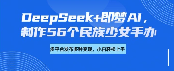 DeepSeek+即梦AI，制作56个民族少女手办，附详细教程+变现方向网赚项目-副业赚钱-互联网创业-资源整合一卡云创-专注知识分享-源码分享